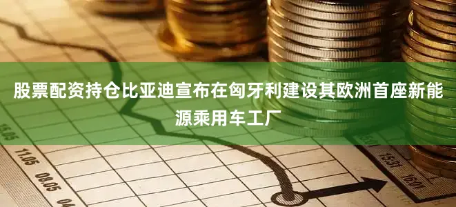 股票配资持仓比亚迪宣布在匈牙利建设其欧洲首座新能源乘用车工厂