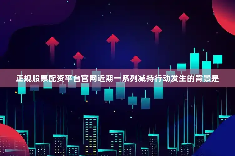 正规股票配资平台官网　　近期一系列减持行动发生的背景是