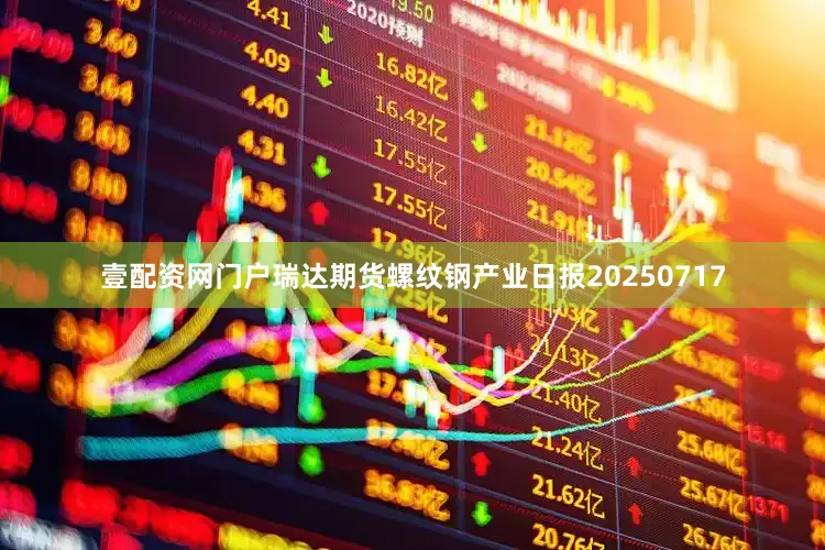 壹配资网门户瑞达期货螺纹钢产业日报20250717
