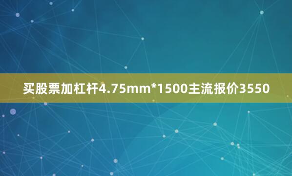 买股票加杠杆4.75mm*1500主流报价3550