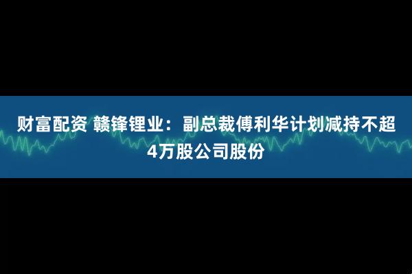 财富配资 赣锋锂业：副总裁傅利华计划减持不超4万股公司股份