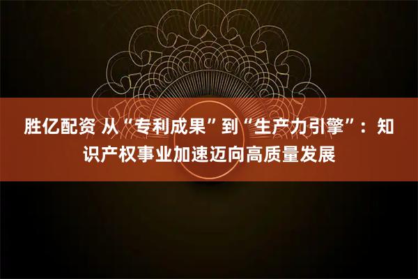 胜亿配资 从“专利成果”到“生产力引擎”：知识产权事业加速迈向高质量发展