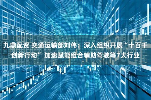 九鼎配资 交通运输部刘伟：深入组织开展“十百千创新行动” 加速赋能组合辅助驾驶等7大行业