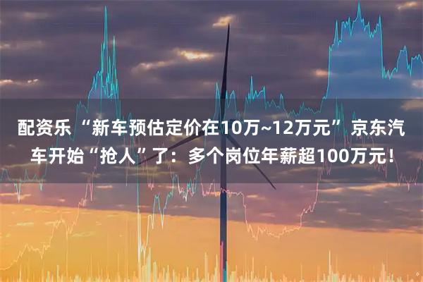 配资乐 “新车预估定价在10万~12万元” 京东汽车开始“抢人”了：多个岗位年薪超100万元！