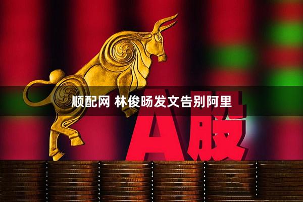 顺配网 林俊旸发文告别阿里