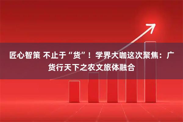 匠心智策 不止于“货”！学界大咖这次聚焦：广货行天下之农文旅体融合