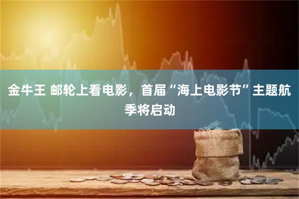 金牛王 邮轮上看电影，首届“海上电影节”主题航季将启动