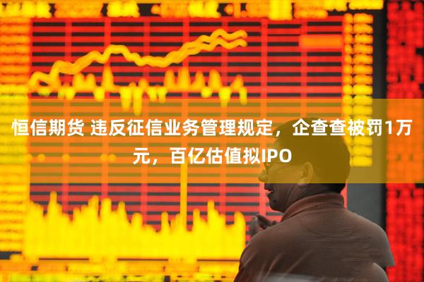 恒信期货 违反征信业务管理规定，企查查被罚1万元，百亿估值拟IPO