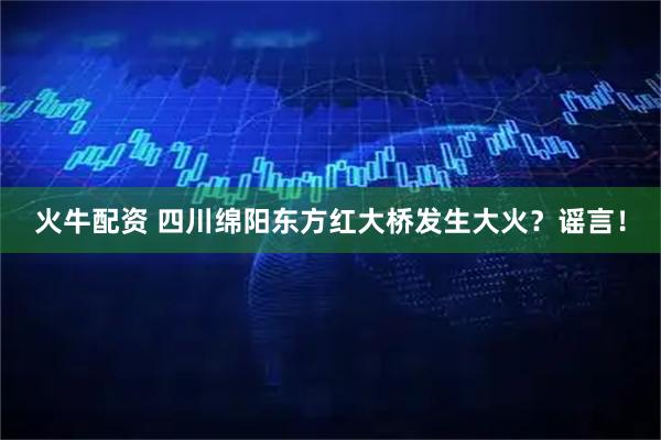 火牛配资 四川绵阳东方红大桥发生大火？谣言！