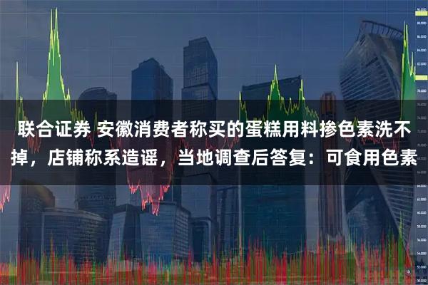 联合证券 安徽消费者称买的蛋糕用料掺色素洗不掉，店铺称系造谣，当地调查后答复：可食用色素