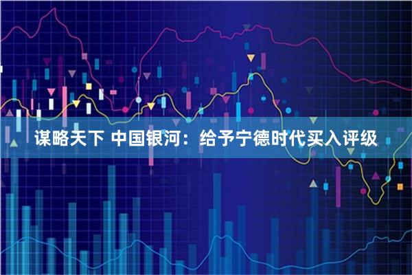 谋略天下 中国银河：给予宁德时代买入评级