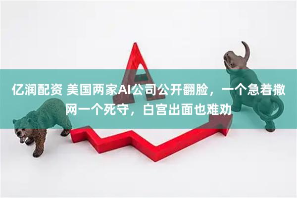 亿润配资 美国两家AI公司公开翻脸，一个急着撒网一个死守，白宫出面也难劝