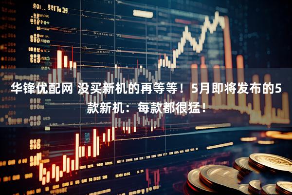 华锋优配网 没买新机的再等等！5月即将发布的5款新机：每款都很猛！