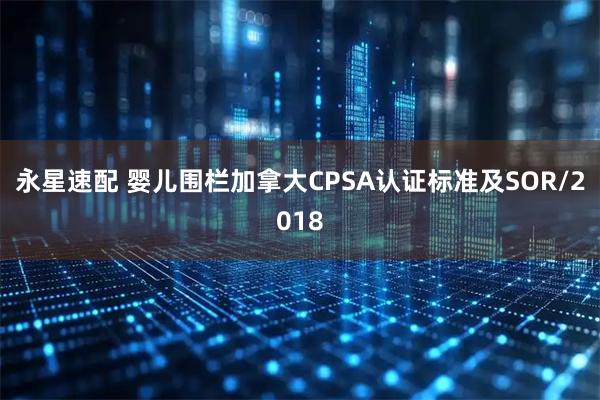 永星速配 婴儿围栏加拿大CPSA认证标准及SOR/2018