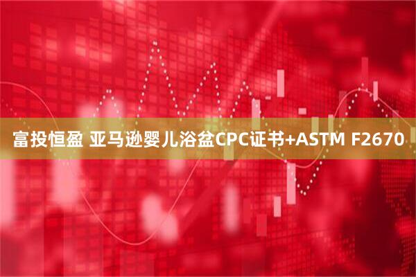 富投恒盈 亚马逊婴儿浴盆CPC证书+ASTM F2670