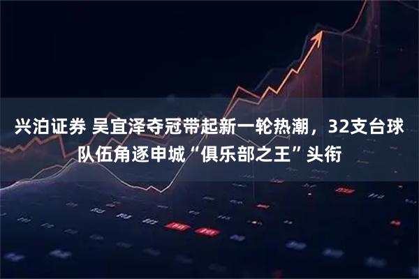 兴泊证券 吴宜泽夺冠带起新一轮热潮,32支台球队伍角逐申城“俱乐部之王”头衔