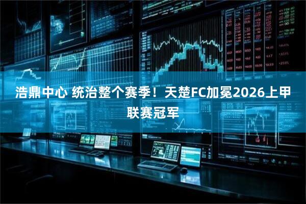 浩鼎中心 统治整个赛季！天楚FC加冕2026上甲联赛冠军