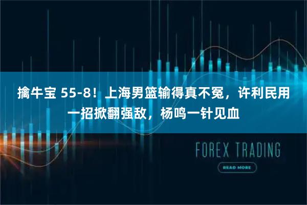 擒牛宝 55-8!上海男篮输得真不冤,许利民用一招掀翻强敌,杨鸣一针见血