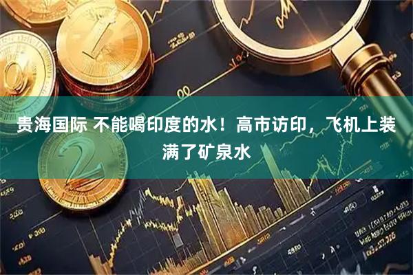 贵海国际 不能喝印度的水！高市访印，飞机上装满了矿泉水