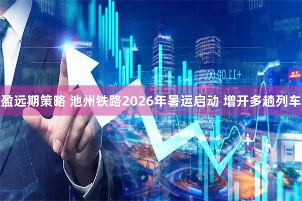 盈远期策略 池州铁路2026年暑运启动 增开多趟列车