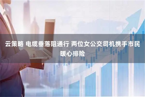 云策略 电缆垂落阻通行 两位女公交司机携手市民暖心排险