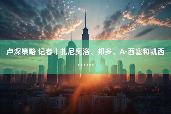 卢深策略 记者丨扎尼奥洛、邦多、A·西塞和凯西……