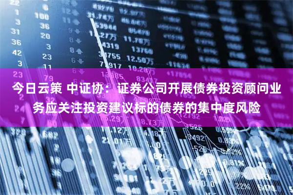 今日云策 中证协：证券公司开展债券投资顾问业务应关注投资建议标的债券的集中度风险