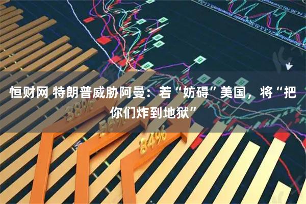 恒财网 特朗普威胁阿曼：若“妨碍”美国，将“把你们炸到地狱”