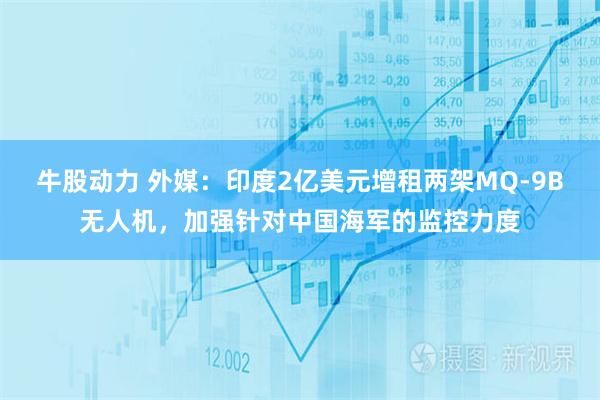 牛股动力 外媒：印度2亿美元增租两架MQ-9B无人机，加强针对中国海军的监控力度