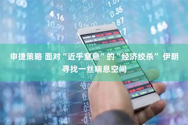 申捷策略 面对“近乎窒息”的“经济绞杀” 伊朗寻找一丝喘息空间