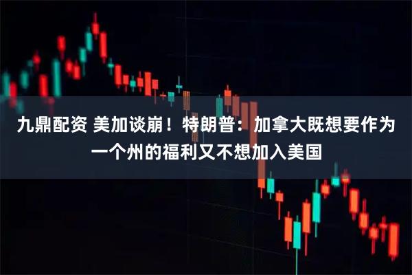 九鼎配资 美加谈崩！特朗普：加拿大既想要作为一个州的福利又不想加入美国