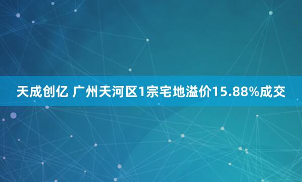 天成创亿 广州天河区1宗宅地溢价15.88%成交